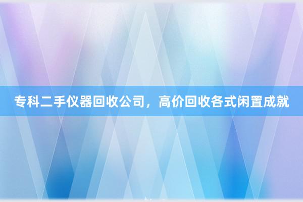 专科二手仪器回收公司，高价回收各式闲置成就