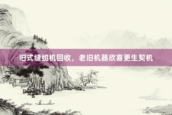 旧式缝纫机回收，老旧机器欣喜更生契机