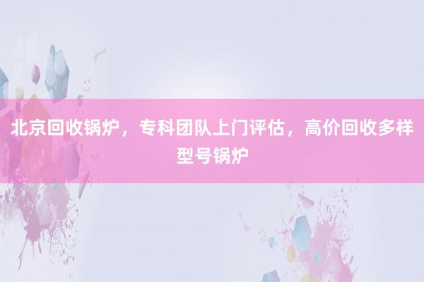 北京回收锅炉，专科团队上门评估，高价回收多样型号锅炉