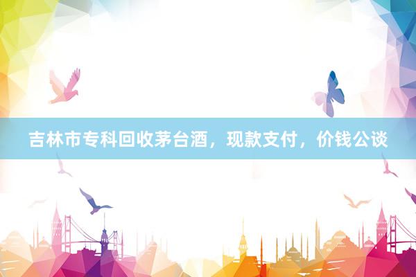 吉林市专科回收茅台酒，现款支付，价钱公谈