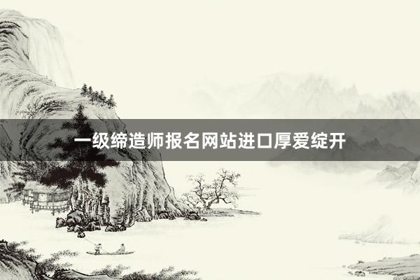 一级缔造师报名网站进口厚爱绽开