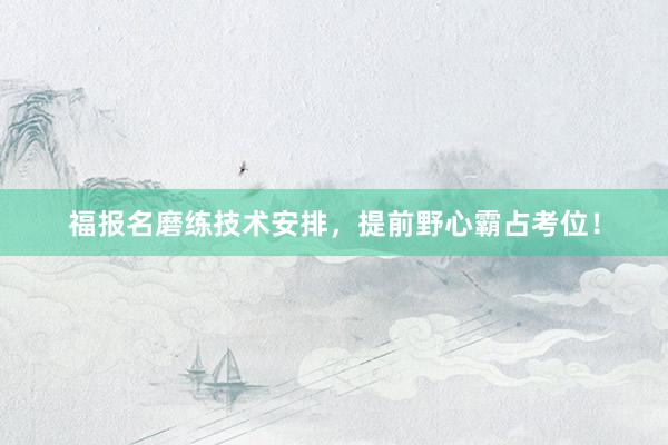 福报名磨练技术安排，提前野心霸占考位！