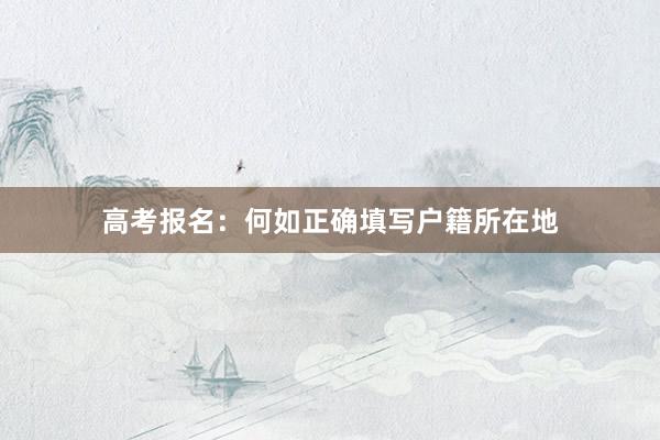 高考报名：何如正确填写户籍所在地