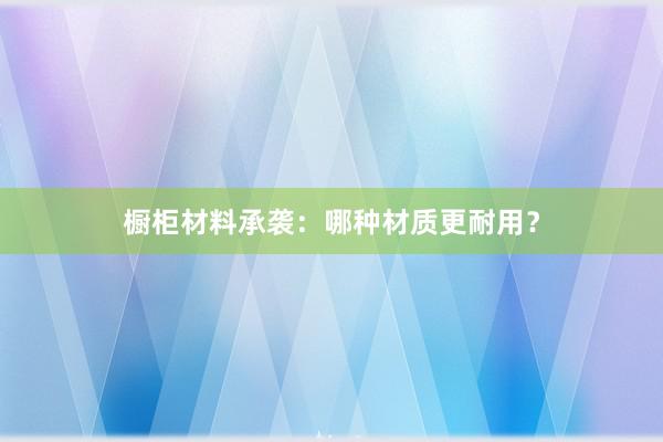 橱柜材料承袭：哪种材质更耐用？
