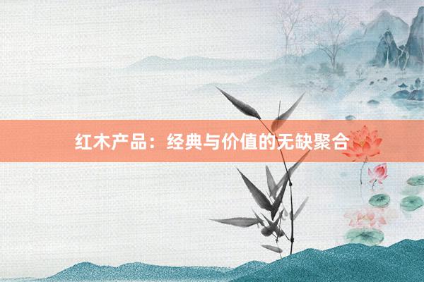 红木产品：经典与价值的无缺聚合